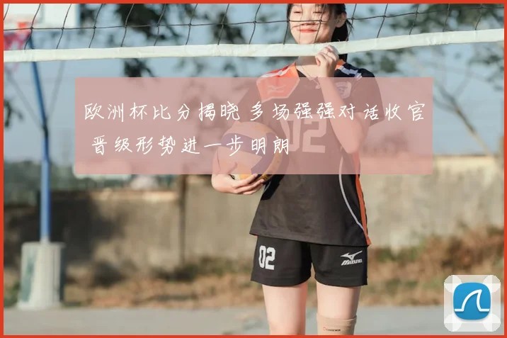 欧洲杯比分揭晓 多场强强对话收官 晋级形势进一步明朗