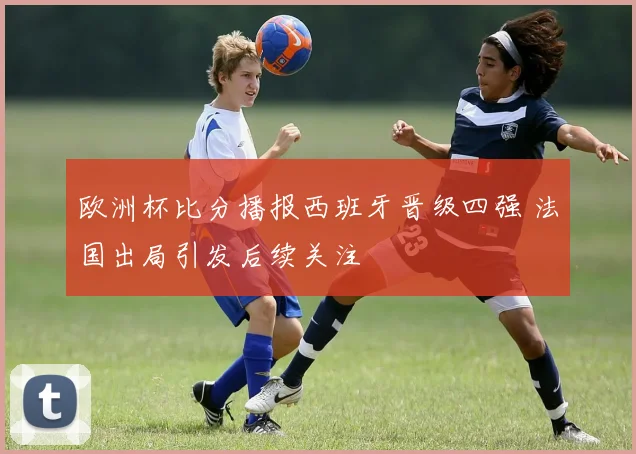 欧洲杯比分播报西班牙晋级四强 法国出局引发后续关注