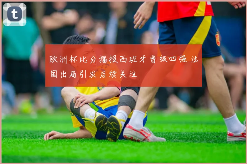 欧洲杯比分播报西班牙晋级四强 法国出局引发后续关注
