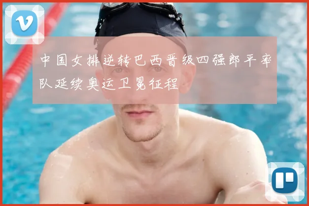 中国女排逆转巴西晋级四强郎平率队延续奥运卫冕征程