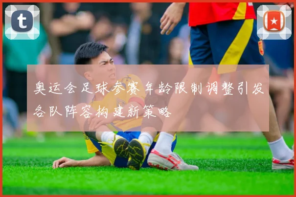 奥运会足球参赛年龄限制调整引发各队阵容构建新策略