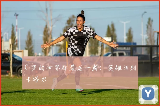 C 罗的世界杯最后一舞：英雄泪别卡塔尔