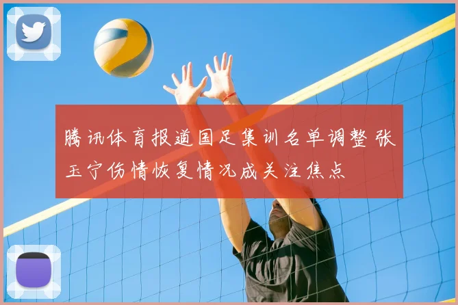 腾讯体育报道国足集训名单调整 张玉宁伤情恢复情况成关注焦点