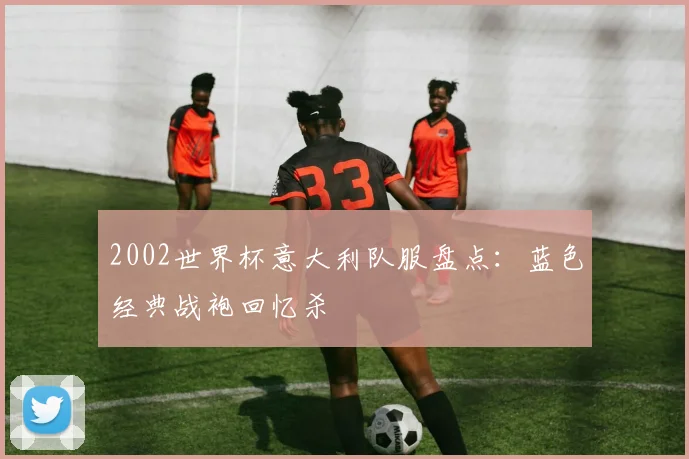 2002世界杯意大利队服盘点:蓝色经典战袍回忆杀