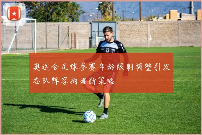 奥运会足球参赛年龄限制调整引发各队阵容构建新策略