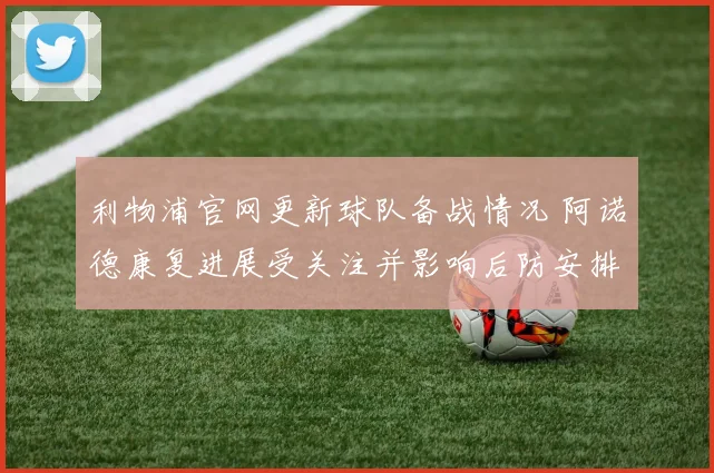利物浦官网更新球队备战情况 阿诺德康复进展受关注并影响后防安排