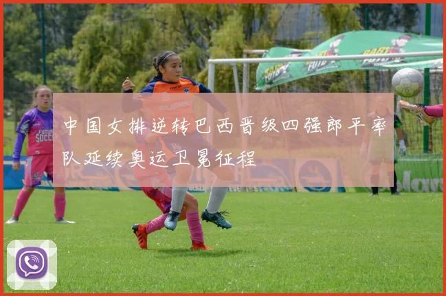 中国女排逆转巴西晋级四强郎平率队延续奥运卫冕征程