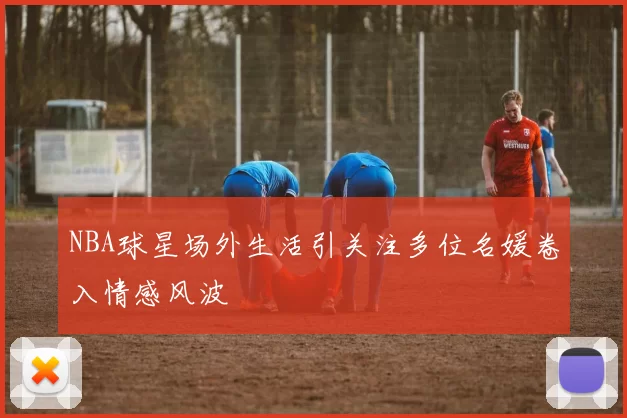 NBA球星场外生活引关注多位名媛卷入情感风波