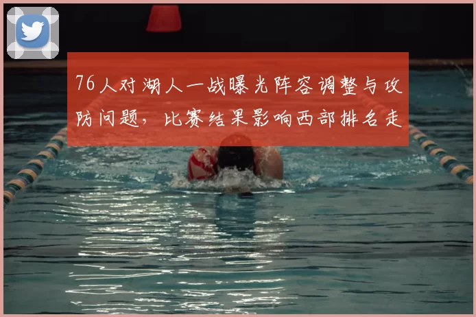 76人对湖人一战曝光阵容调整与攻防问题，比赛结果影响西部排名走势