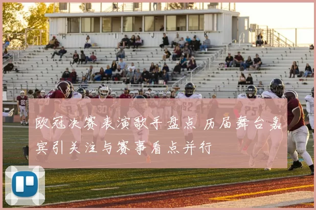 欧冠决赛表演歌手盘点 历届舞台嘉宾引关注与赛事看点并行