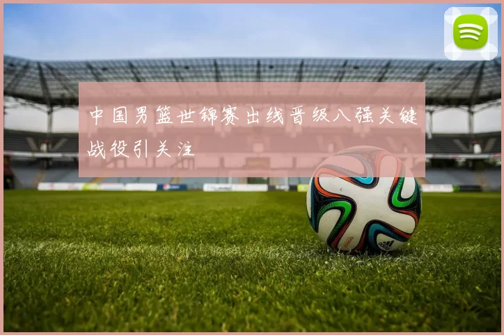 中国男篮世锦赛出线晋级八强关键战役引关注