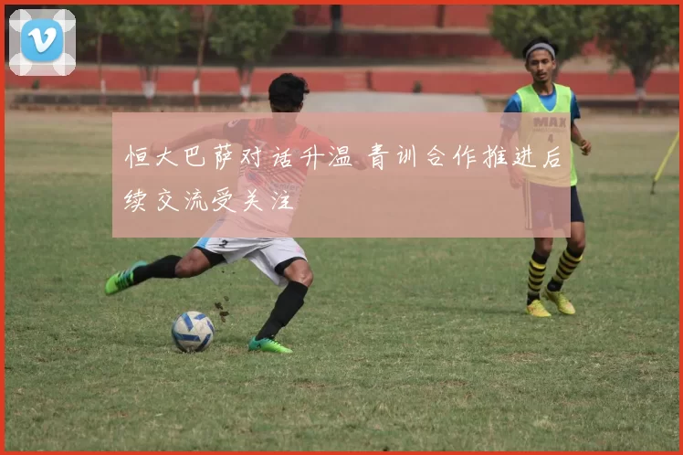 恒大巴萨对话升温 青训合作推进后续交流受关注