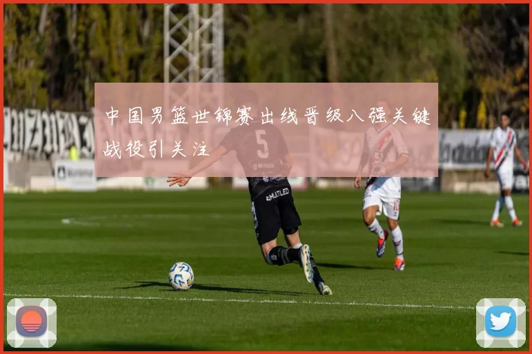 中国男篮世锦赛出线晋级八强关键战役引关注