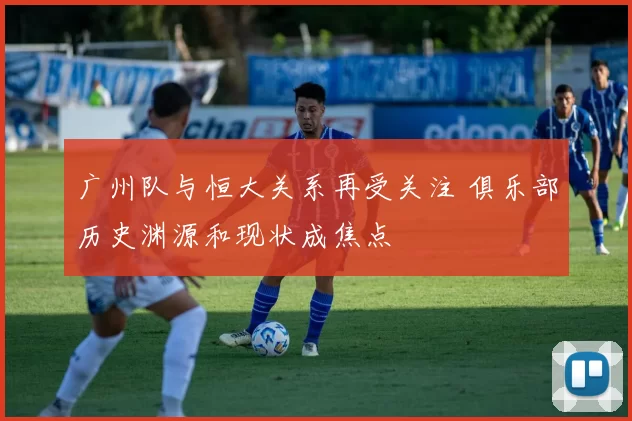 广州队与恒大关系再受关注 俱乐部历史渊源和现状成焦点