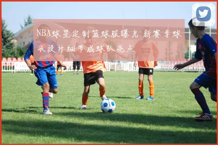 NBA球星定制篮球服曝光 新赛季球衣设计细节成球队亮点