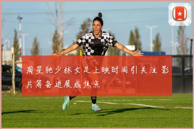 周星驰少林女足上映时间引关注 影片筹备进展成焦点