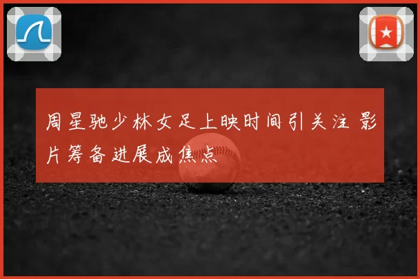 周星驰少林女足上映时间引关注 影片筹备进展成焦点