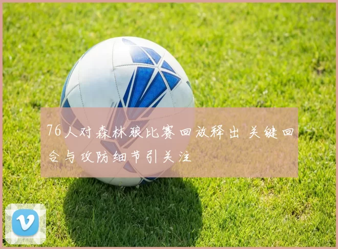 76人对森林狼比赛回放释出 关键回合与攻防细节引关注