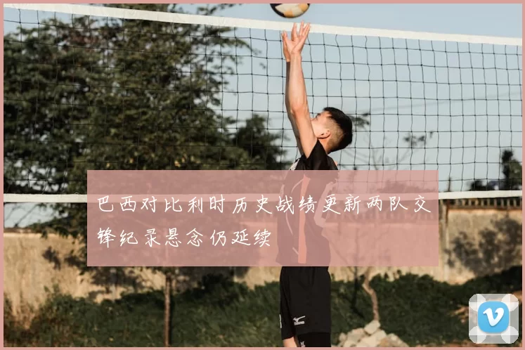 巴西对比利时历史战绩更新两队交锋纪录悬念仍延续