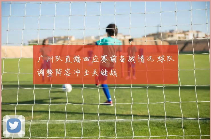 广州队直播回应赛前备战情况 球队调整阵容冲击关键战