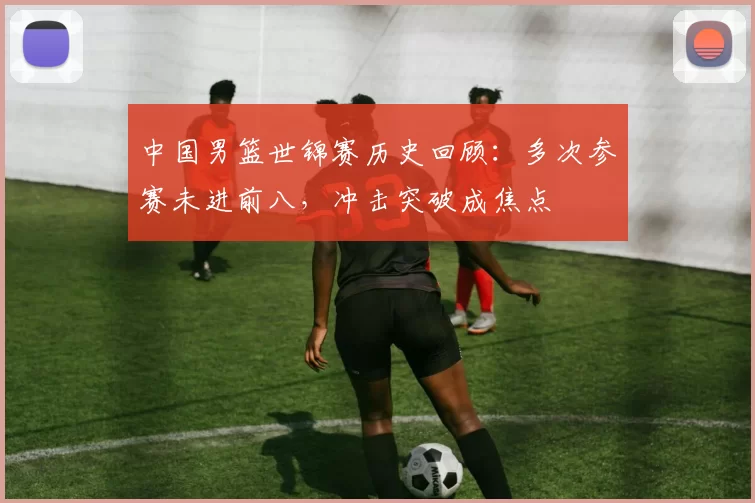 中国男篮世锦赛历史回顾：多次参赛未进前八，冲击突破成焦点