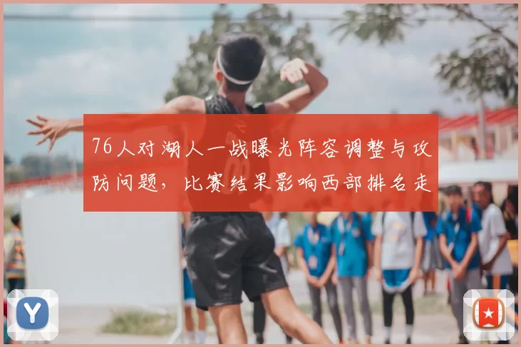 76人对湖人一战曝光阵容调整与攻防问题，比赛结果影响西部排名走势