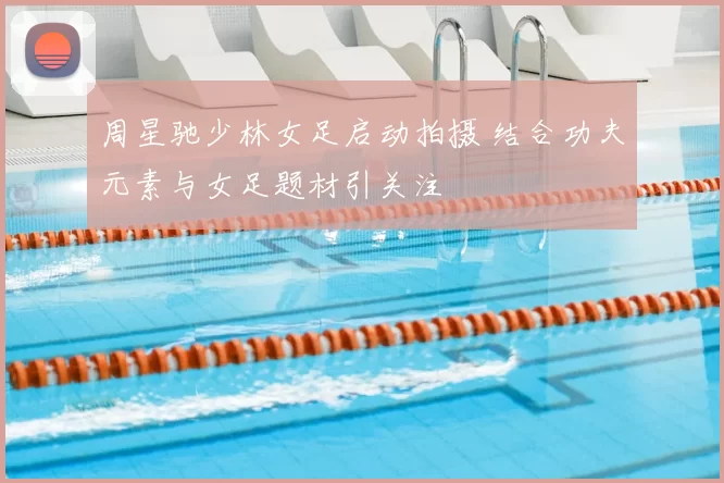 周星驰少林女足启动拍摄 结合功夫元素与女足题材引关注